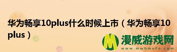 华为畅享10plus什么时候上市（华为畅享10 plus）