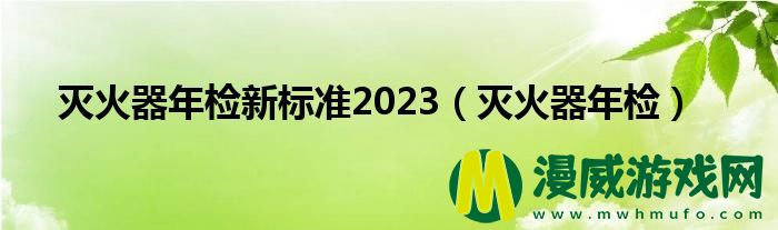 灭火器年检新标准2023（灭火器年检）