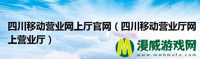 四川移动营业网上厅官网（四川移动营业厅网上营业厅）