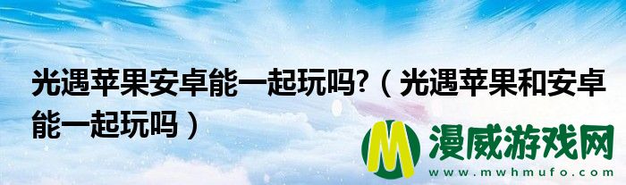 光遇苹果安卓能一起玩吗?（光遇苹果和安卓能一起玩吗）